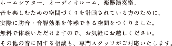 ホームシアター、オーディオルーム、楽器演奏室。音を楽しむための空間づくりを計画されている方のために、実際に防音・音響効果を体感できる空間をつくりました。無料で体験いただけますので、お気軽にお越しください。その他の音に関する相談も、専門スタッフがご対応いたします。
