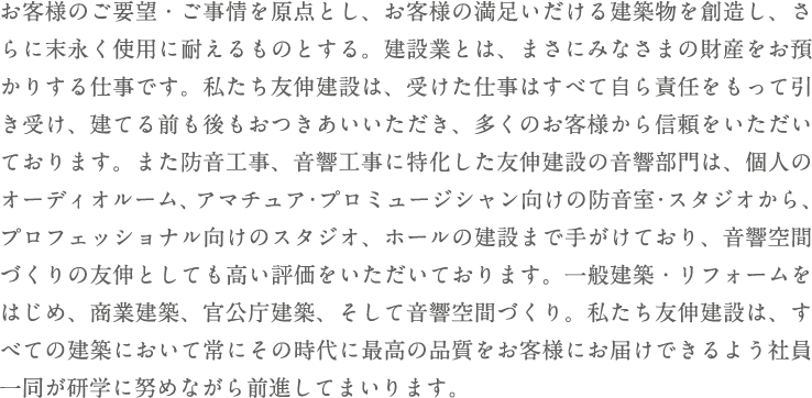 お客様のご要望・ご事情を原点とし、お客様の満足いだける建築物を創造し、さらに末永く使用に耐えるものとする。建設業とは、まさにみなさまの財産をお預かりする仕事です。私たち友伸建設は、受けた仕事はすべて自ら責任をもって引き受け、建てる前も後もおつきあいいただき、多くのお客様から信頼をいたただいております。また防音工事、音響工事に特化した友伸建設の音響部門は、個人のオーディオルーム、アマチュア・プロミュージシャン向けの防音室・スタジオから、プロフェッショナル向けのスタジオ、ホールの建設まで手がけており、音響空間づくりの友伸としても高い評価をいただいております。一般建築・リフォームをはじめ、商業建築、官公庁建築、そして音響空間づくり。私たち友伸建設は、すべての建築において常にその時代に最高の品質をお客様にお届けできるよう社員一同が研学に努めながら前進してまいります。