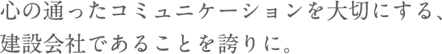 心の通ったコミュニケーションを大切にする、建設会社であることを誇りに。