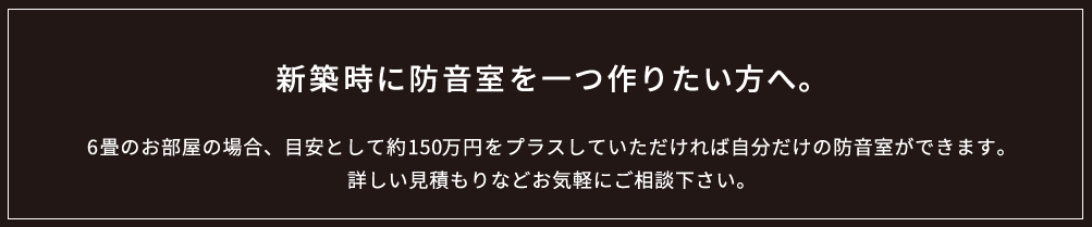 新築時に防音室を一つ作りたい方へ。6畳のお部屋の場合、目安として約150万円をプラスしていただければ自分だけの防音室ができます。詳しい見積もりなどお気軽にご相談下さい。