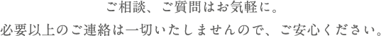 ご相談、ご質問はお気軽に。必要以上のご連絡は一切いたしませんので、ご安心ください。