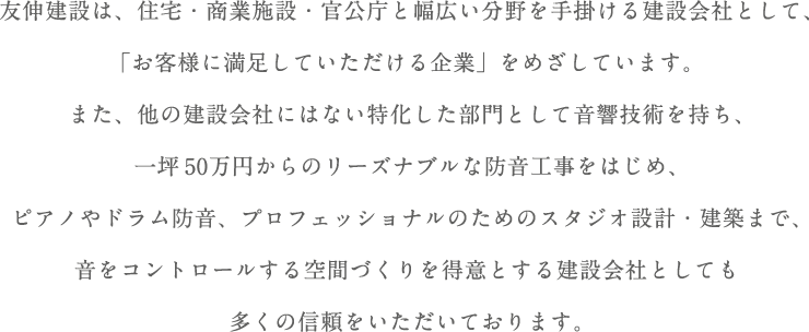 友伸建設は、住宅・商業施設・官公庁と幅広い分野を手掛ける建設会社として、「お客様に満足していただける企業」をめざしています。また、他の建設会社にはない特化した部門として音響技術を持ち、一坪50万円からのリーズナブルな防音工事をはじめ、ピアノやドラム防音、プロフェッショナルのためのスタジオ設計・建築まで、音をコントロールする空間づくりを得意とする建設会社としても多くの信頼をいただいております。